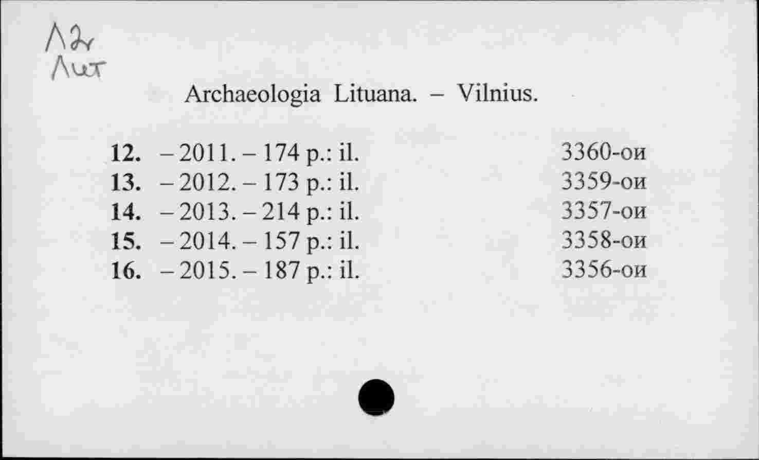 ﻿м
Далт	Archaeologia Lituana. - Vilnius.
12. 13. 14. 15. 16.	-2011.-174 p.:	il.	3360-ои -2012.- 173 p.:	il.	3359-ои -2013.-214 p.:	il.	3357-ои -2014,- 157 p.:	il.	3358-ои -2015,- 187 p.:	il.	3356-ои